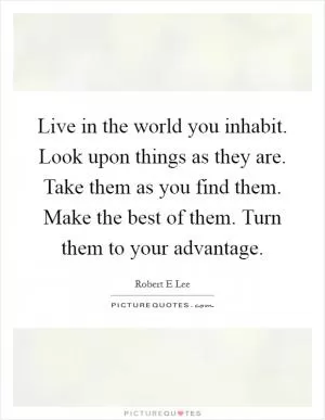 Live in the world you inhabit. Look upon things as they are. Take them as you find them. Make the best of them. Turn them to your advantage Picture Quote #1