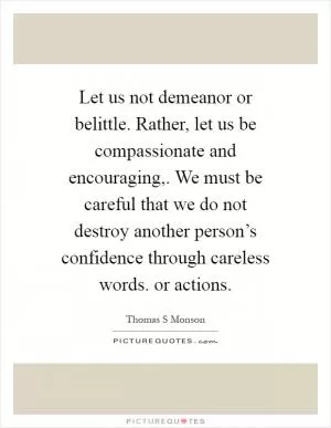 Let us not demeanor or belittle. Rather, let us be compassionate and encouraging,. We must be careful that we do not destroy another person’s confidence through careless words. or actions Picture Quote #1