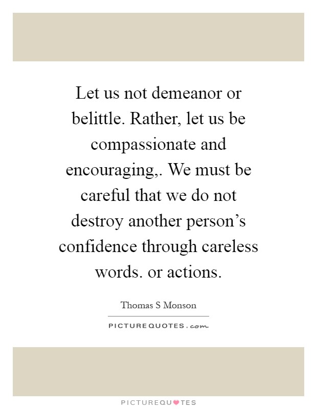 Let us not demeanor or belittle. Rather, let us be compassionate and encouraging,. We must be careful that we do not destroy another person's confidence through careless words. or actions Picture Quote #1