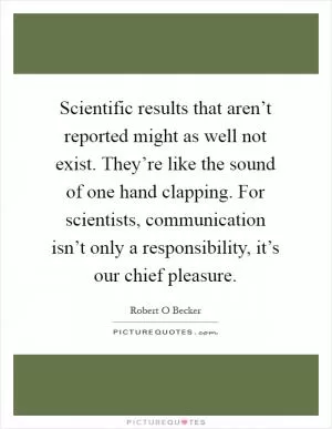 Scientific results that aren’t reported might as well not exist. They’re like the sound of one hand clapping. For scientists, communication isn’t only a responsibility, it’s our chief pleasure Picture Quote #1