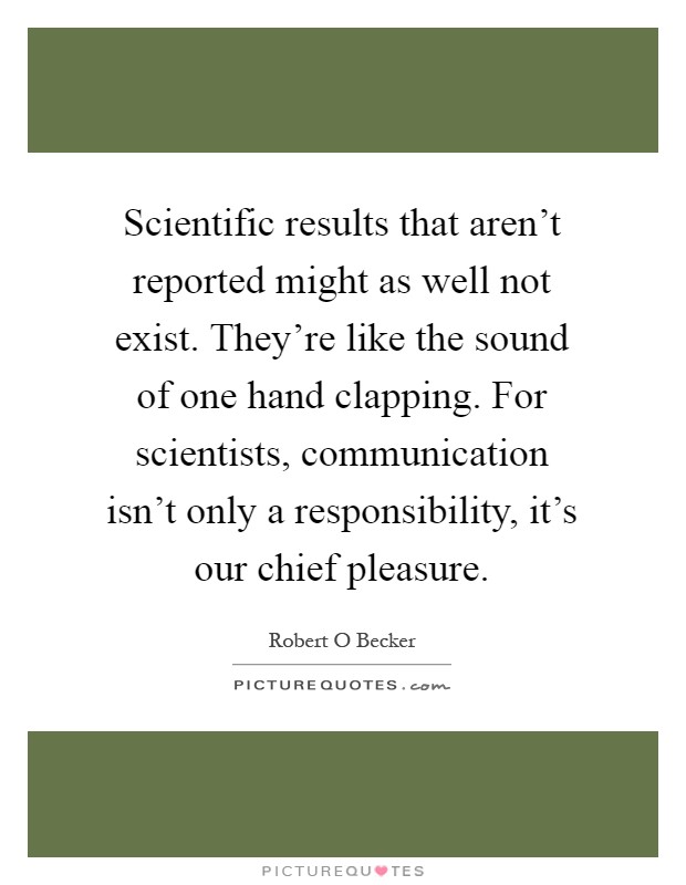 Scientific results that aren't reported might as well not exist. They're like the sound of one hand clapping. For scientists, communication isn't only a responsibility, it's our chief pleasure Picture Quote #1