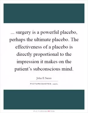 ... surgery is a powerful placebo, perhaps the ultimate placebo. The effectiveness of a placebo is directly proportional to the impression it makes on the patient’s subconscious mind Picture Quote #1