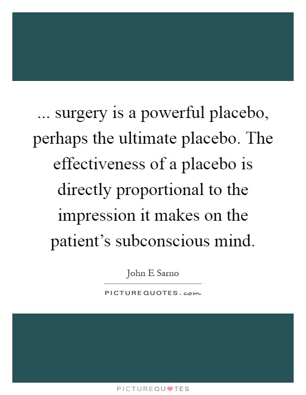 ... surgery is a powerful placebo, perhaps the ultimate placebo. The effectiveness of a placebo is directly proportional to the impression it makes on the patient's subconscious mind Picture Quote #1