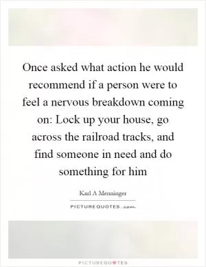 Once asked what action he would recommend if a person were to feel a nervous breakdown coming on: Lock up your house, go across the railroad tracks, and find someone in need and do something for him Picture Quote #1