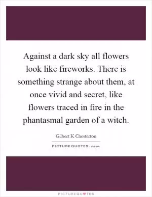 Against a dark sky all flowers look like fireworks. There is something strange about them, at once vivid and secret, like flowers traced in fire in the phantasmal garden of a witch Picture Quote #1