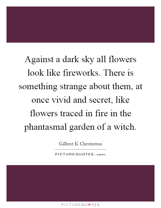 Against a dark sky all flowers look like fireworks. There is something strange about them, at once vivid and secret, like flowers traced in fire in the phantasmal garden of a witch Picture Quote #1