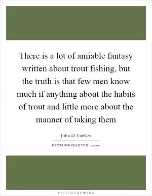 There is a lot of amiable fantasy written about trout fishing, but the truth is that few men know much if anything about the habits of trout and little more about the manner of taking them Picture Quote #1