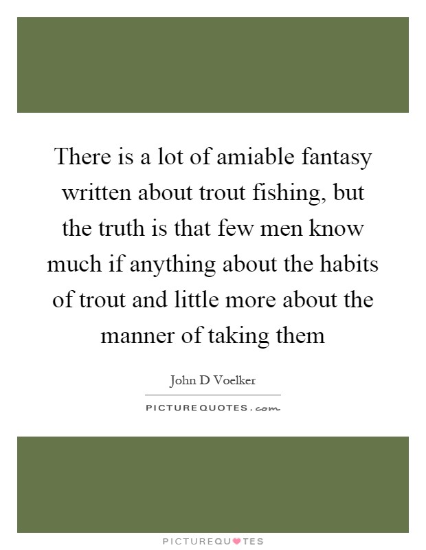 There is a lot of amiable fantasy written about trout fishing, but the truth is that few men know much if anything about the habits of trout and little more about the manner of taking them Picture Quote #1