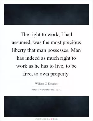 The right to work, I had assumed, was the most precious liberty that man possesses. Man has indeed as much right to work as he has to live, to be free, to own property Picture Quote #1