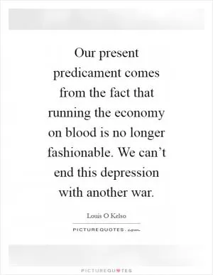 Our present predicament comes from the fact that running the economy on blood is no longer fashionable. We can’t end this depression with another war Picture Quote #1