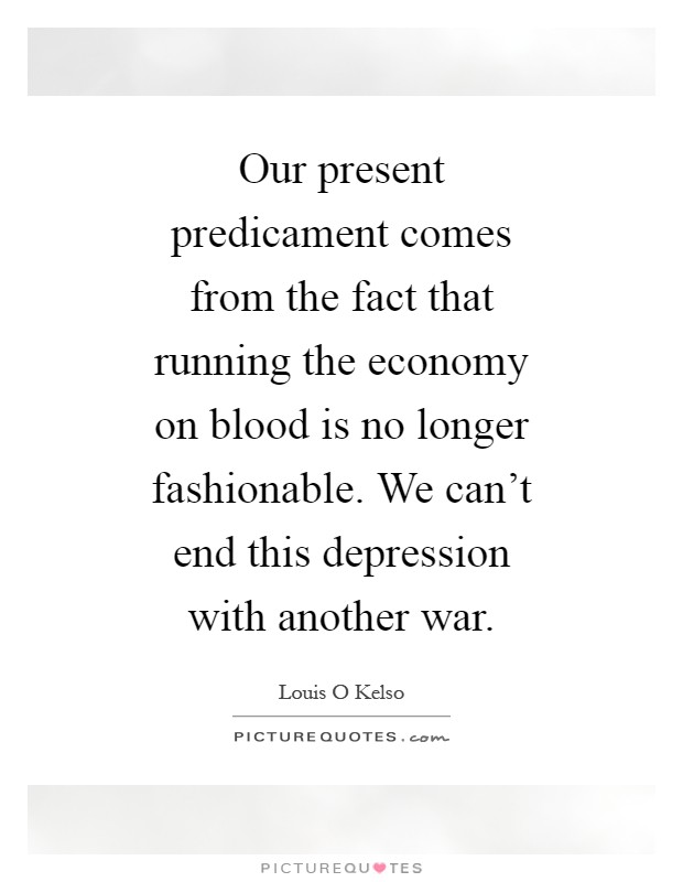 Our present predicament comes from the fact that running the economy on blood is no longer fashionable. We can't end this depression with another war Picture Quote #1