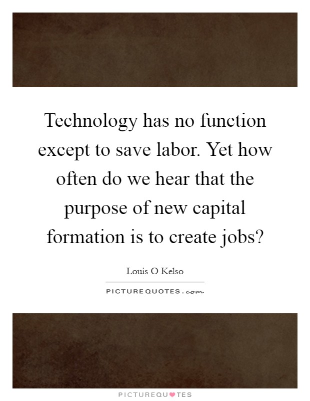 Technology has no function except to save labor. Yet how often do we hear that the purpose of new capital formation is to create jobs? Picture Quote #1