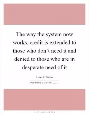 The way the system now works, credit is extended to those who don’t need it and denied to those who are in desperate need of it Picture Quote #1