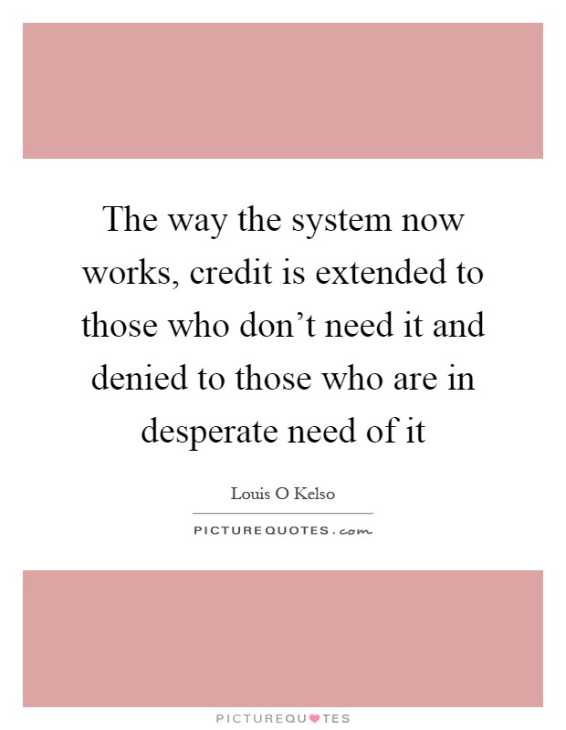 The way the system now works, credit is extended to those who don't need it and denied to those who are in desperate need of it Picture Quote #1