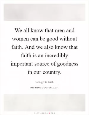 We all know that men and women can be good without faith. And we also know that faith is an incredibly important source of goodness in our country Picture Quote #1