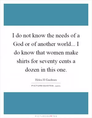 I do not know the needs of a God or of another world... I do know that women make shirts for seventy cents a dozen in this one Picture Quote #1