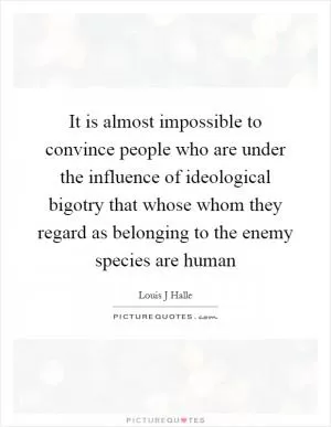 It is almost impossible to convince people who are under the influence of ideological bigotry that whose whom they regard as belonging to the enemy species are human Picture Quote #1