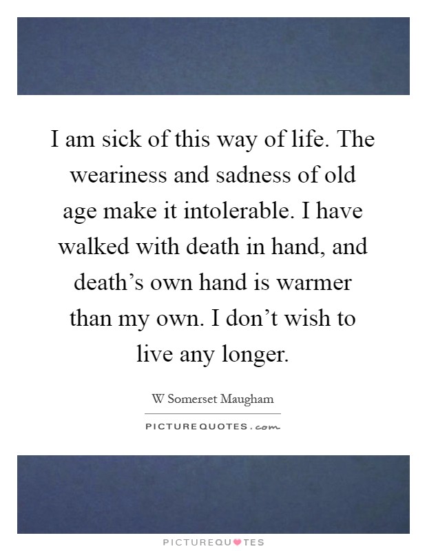 I am sick of this way of life. The weariness and sadness of old age make it intolerable. I have walked with death in hand, and death's own hand is warmer than my own. I don't wish to live any longer Picture Quote #1