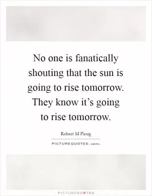 No one is fanatically shouting that the sun is going to rise tomorrow. They know it’s going to rise tomorrow Picture Quote #1