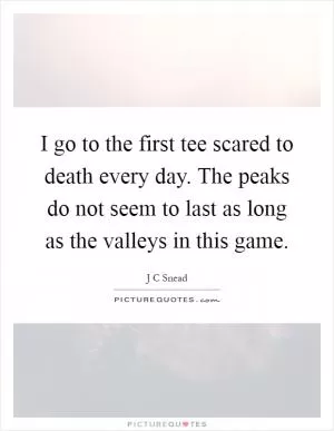I go to the first tee scared to death every day. The peaks do not seem to last as long as the valleys in this game Picture Quote #1