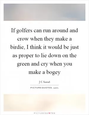 If golfers can run around and crow when they make a birdie, I think it would be just as proper to lie down on the green and cry when you make a bogey Picture Quote #1