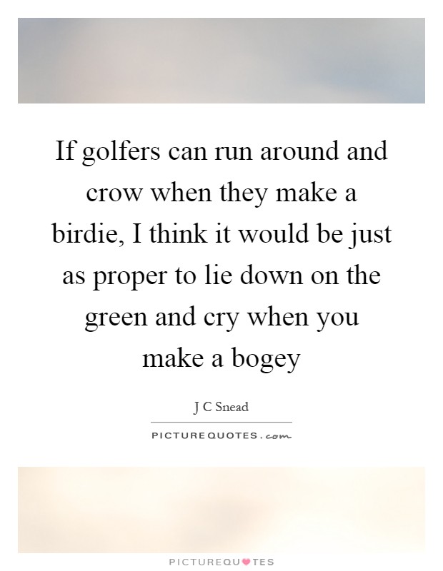 If golfers can run around and crow when they make a birdie, I think it would be just as proper to lie down on the green and cry when you make a bogey Picture Quote #1