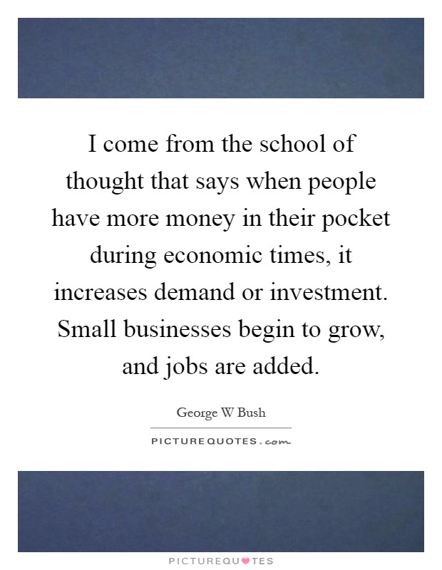I come from the school of thought that says when people have more money in their pocket during economic times, it increases demand or investment. Small businesses begin to grow, and jobs are added Picture Quote #1