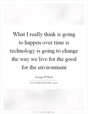 What I really think is going to happen over time is technology is going to change the way we live for the good for the environment Picture Quote #1