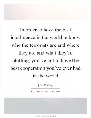 In order to have the best intelligence in the world to know who the terrorists are and where they are and what they’re plotting, you’ve got to have the best cooperation you’ve ever had in the world Picture Quote #1