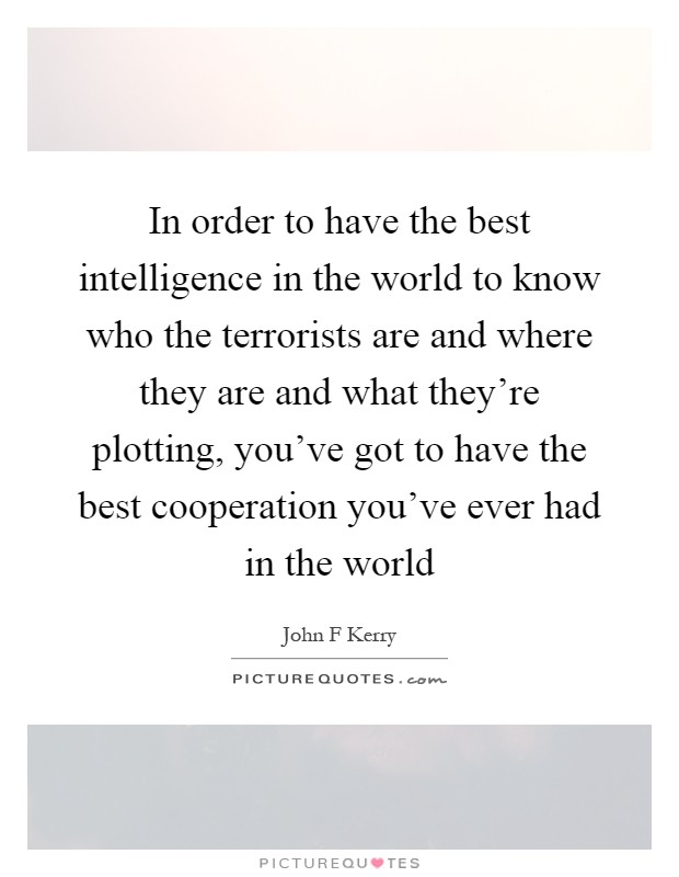 In order to have the best intelligence in the world to know who the terrorists are and where they are and what they're plotting, you've got to have the best cooperation you've ever had in the world Picture Quote #1