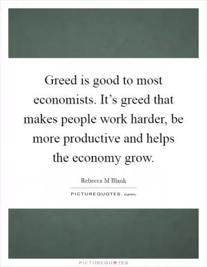 Greed is good to most economists. It’s greed that makes people work harder, be more productive and helps the economy grow Picture Quote #1