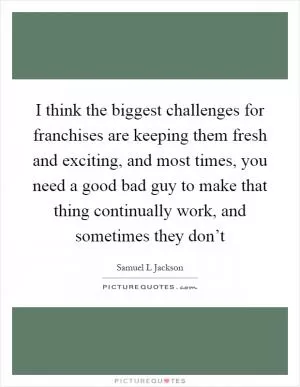 I think the biggest challenges for franchises are keeping them fresh and exciting, and most times, you need a good bad guy to make that thing continually work, and sometimes they don’t Picture Quote #1