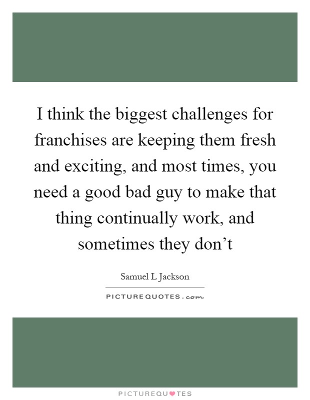 I think the biggest challenges for franchises are keeping them fresh and exciting, and most times, you need a good bad guy to make that thing continually work, and sometimes they don't Picture Quote #1