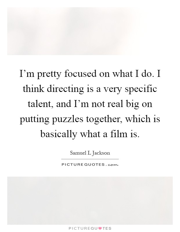 I'm pretty focused on what I do. I think directing is a very specific talent, and I'm not real big on putting puzzles together, which is basically what a film is Picture Quote #1