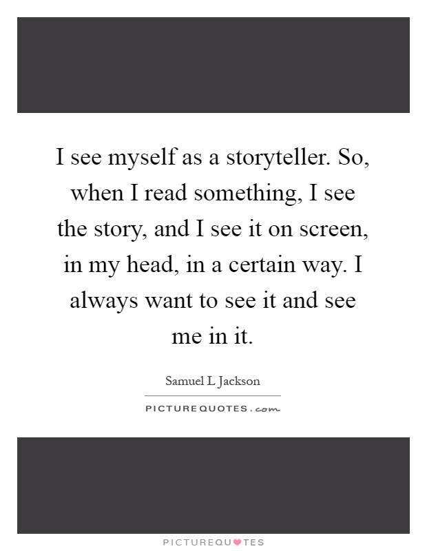 I see myself as a storyteller. So, when I read something, I see the story, and I see it on screen, in my head, in a certain way. I always want to see it and see me in it Picture Quote #1