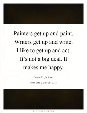 Painters get up and paint. Writers get up and write. I like to get up and act. It’s not a big deal. It makes me happy Picture Quote #1