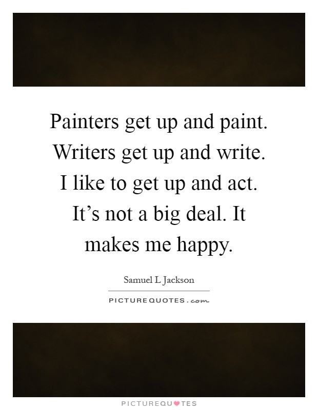 Painters get up and paint. Writers get up and write. I like to get up and act. It's not a big deal. It makes me happy Picture Quote #1