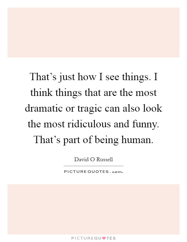 That's just how I see things. I think things that are the most dramatic or tragic can also look the most ridiculous and funny. That's part of being human Picture Quote #1