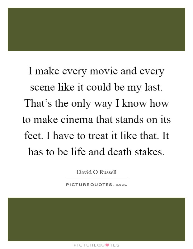 I make every movie and every scene like it could be my last. That's the only way I know how to make cinema that stands on its feet. I have to treat it like that. It has to be life and death stakes Picture Quote #1