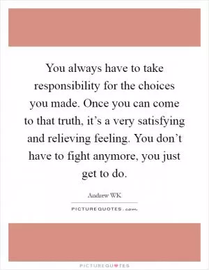You always have to take responsibility for the choices you made. Once you can come to that truth, it’s a very satisfying and relieving feeling. You don’t have to fight anymore, you just get to do Picture Quote #1