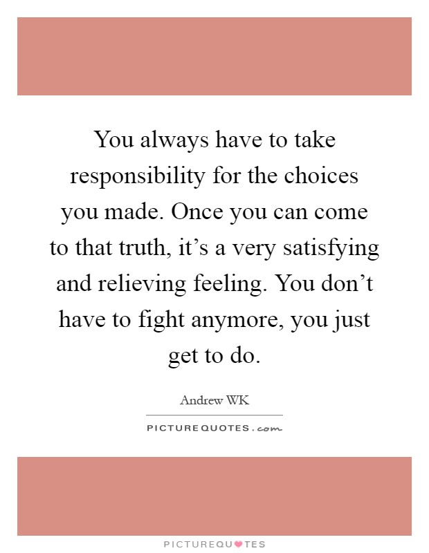 You always have to take responsibility for the choices you made. Once you can come to that truth, it's a very satisfying and relieving feeling. You don't have to fight anymore, you just get to do Picture Quote #1