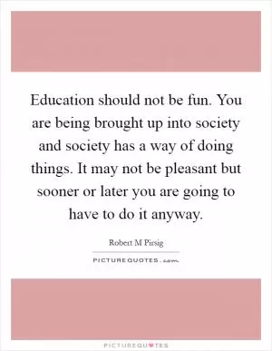 Education should not be fun. You are being brought up into society and society has a way of doing things. It may not be pleasant but sooner or later you are going to have to do it anyway Picture Quote #1
