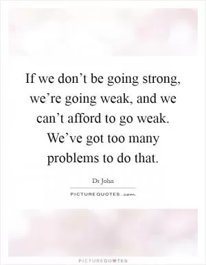 If we don’t be going strong, we’re going weak, and we can’t afford to go weak. We’ve got too many problems to do that Picture Quote #1