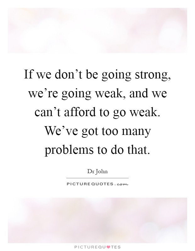 If we don't be going strong, we're going weak, and we can't afford to go weak. We've got too many problems to do that Picture Quote #1