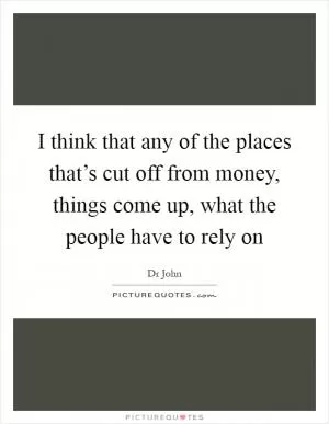 I think that any of the places that’s cut off from money, things come up, what the people have to rely on Picture Quote #1