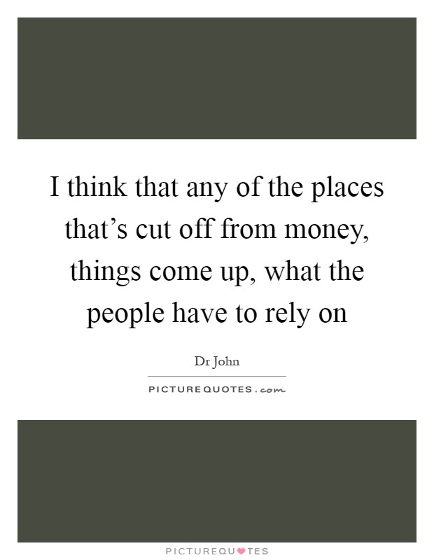 I think that any of the places that's cut off from money, things come up, what the people have to rely on Picture Quote #1