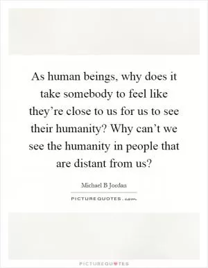 As human beings, why does it take somebody to feel like they’re close to us for us to see their humanity? Why can’t we see the humanity in people that are distant from us? Picture Quote #1