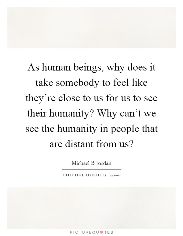 As human beings, why does it take somebody to feel like they're close to us for us to see their humanity? Why can't we see the humanity in people that are distant from us? Picture Quote #1