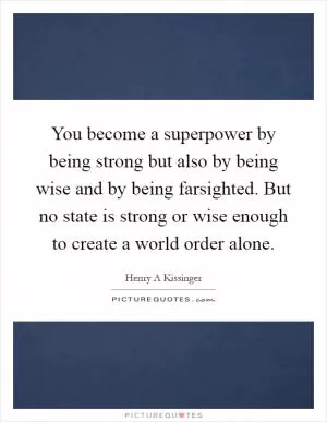 You become a superpower by being strong but also by being wise and by being farsighted. But no state is strong or wise enough to create a world order alone Picture Quote #1