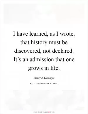 I have learned, as I wrote, that history must be discovered, not declared. It’s an admission that one grows in life Picture Quote #1